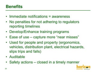 Benefits
• Immediate notifications = awareness
• No penalties for not adhering to regulators
reporting timelines
• Develop/Enhance training programs
• Ease of use – capture more “near misses”
• Used for people and property (ergonomics,
vehicles, distribution plant, electrical hazards,
slips trips and falls)
• Auditable
• Safety actions – closed in a timely manner
24

 