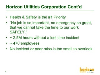 Horizon Utilities Corporation Cont’d
• Health & Safety is the #1 Priority
• “No job is so important, no emergency so great,
that we cannot take the time to our work
SAFELY.”
• ~ 2.5M hours without a lost time incident
• ~ 470 employees
• No incident or near miss is too small to overlook

5

 