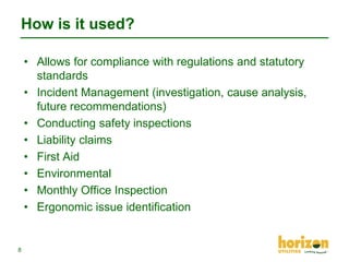 How is it used?
• Allows for compliance with regulations and statutory
standards
• Incident Management (investigation, cause analysis,
future recommendations)
• Conducting safety inspections
• Liability claims
• First Aid
• Environmental
• Monthly Office Inspection
• Ergonomic issue identification

8

 