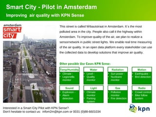 Smart City - Pilot in Amsterdam 
Improving air quality with KPN Sense 
1 Smart City - Pilot 
This street is called Wibautstraat in Amsterdam. It´s the most 
polluted area in the city. People also call it the highway within 
Amsterdam. To improve quality of the air, we plan to realize a 
sensornetwork in public street lights. We enable real time measuring 
of the air quality. In an open data platform every stakeholder can use 
the collected data to develop solutions that improve air quality. 
Temp/Humidity 
• Climate - 
• Legionella 
monitor 
Water 
• Level - 
• Quality 
monitor 
Sound 
Light 
Interested in a Smart City Pilot with KPN Sense? 
Don’t hesitate to contact us: infom2m@kpn.com or 0031 (0)88-6601034 
Radiation 
• Sun power - 
• Nucleaire 
monitor 
Motion 
• Earthquake - 
• Bird detection 
• Explosion - 
• Alarm 
detection 
• Climate 
monitor 
• Parking 
system 
Gas 
• Pollution 
monitor 
• Fire detection 
Radio 
• Crowd control 
• Bike follow 
system 
Other possible Use Cases KPN Sense: 
 
