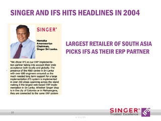 SINGER AND IFS HITS HEADLINES IN 2004

LARGEST RETAILER OF SOUTH ASIA
PICKS IFS AS THEIR ERP PARTNER

10
© 2013 IFS

 