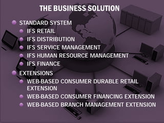 THE BUSINESS SOLUTION
STANDARD SYSTEM
IFS RETAIL
IFS DISTRIBUTION
IFS SERVICE MANAGEMENT
IFS HUMAN RESOURCE MANAGEMENT
IFS FINANCE
EXTENSIONS
WEB-BASED CONSUMER DURABLE RETAIL
EXTENSION
WEB-BASED CONSUMER FINANCING EXTENSION
WEB-BASED BRANCH MANAGEMENT EXTENSION

 