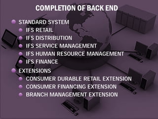COMPLETION OF BACK END
STANDARD SYSTEM
IFS RETAIL
IFS DISTRIBUTION
IFS SERVICE MANAGEMENT
IFS HUMAN RESOURCE MANAGEMENT
IFS FINANCE
EXTENSIONS
CONSUMER DURABLE RETAIL EXTENSION
CONSUMER FINANCING EXTENSION
BRANCH MANAGEMENT EXTENSION

 
