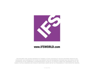 IFS

www.IFSWORLD.com

THIS DOCUMENT MAY CONTAIN STATEMENTS OF POSSIBLE FUTURE FUNCTIONALITY FOR IFS’S SOFTWARE PRODUCTS AND
TECHNOLOGY. SUCH STATEMENTS OF FUTURE FUNCTIONALITY ARE FOR INFORMATION PURPOSES ONLY AND SHOULD NOT BE
INTERPRETED AS ANY COMMITMENT OR REPRESENTATION. IFS AND ALL IFS PRODUCT NAMES ARE TRADEMARKS OF IFS. THE
NAMES OF ACTUAL COMPANIES AND PRODUCTS MENTIONED HEREIN MAY BE THE TRADEMARKS OF THEIR RESPECTIVE OWNERS.

© 2013 IFS

 