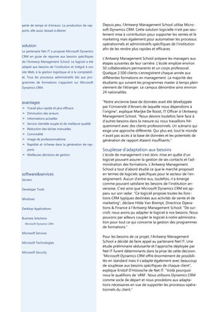 perte de temps et d’erreurs. La production de rap-      Depuis peu, l’Antwerp Management School utilise Micro-
ports, elle aussi, laissait à désirer.                  soft Dynamics CRM. Cette solution logicielle n’est pas seu-
                                                        lement mise à contribution pour supporter les ventes et le
                                                        marketing mais également pour automatiser les processus
solution                                                opérationnels et administratifs spécifiques de l’institution
                                                        afin de les rendre plus rapides et efficaces.
Le partenaire Net IT a proposé Microsoft Dynamics
CRM en guise de réponse aux besoins spécifiques
                                                        L’Antwerp Management School prépare les managers aux
de l’Antwerp Management School. Le logiciel a été
                                                        étapes suivantes de leur carrière. L’école emploie environ
adapté aux besoins de l’institution et intégré à son    50 collaborateurs permanents et un corps professoral.
site Web, à la gestion logistique et à la comptabili-   Quelque 2.500 clients s’enregistrent chaque année aux
té. Tous les processus administratifs liés aux pro-     différentes formations en management. La majorité des
grammes de formations s’appuient sur Microsoft          étudiants qui suivent les programmes master à temps plein
Dynamics CRM.                                           viennent de l’étranger. Le campus dénombre ainsi environ
                                                        24 nationalités.

avantages                                               “Notre ancienne base de données avait été développée
¦ Travail plus rapide et plus efficace                  par l’Université d’Anvers de laquelle nous dépendions à
¦ Diminution des erreurs
                                                        l’origine”, explique Marijke De Roost, IT Officer à l’Antwerp
                                                        Management School. “Nous devons toutefois faire face à
¦ Informations actuelles
                                                        d’autres besoins dans la mesure où nous travaillons fré-
¦ Service clientèle souple et de meilleure qualité
                                                        quemment avec des clients professionnels. Un scénario qui
¦ Réduction des tâches manuelles
                                                        exige une approche différente. Qui plus est, tout le monde
¦ Convivialité                                          n’avait pas accès à la base de données et les potentiels de
¦ Image de professionnalisme                            génération de rapport étaient insuffisants.”
¦ Rapidité et richesse dans la génération de rap-
    ports                                               Souplesse d’adaptation aux besoins
¦ Meilleures décisions de gestion                       L’école de management s’est donc mise en quête d’un
                                                        logiciel pouvant assurer la gestion de ses contacts et l’ad-
                                                        ministration des formations. L’Antwerp Management
                                                        School a tout d’abord étudié ce que le marché proposait
software&services                                       en termes de logiciels spécifiques pour le secteur de l’en-
Servers                                                 seignement. Aucun d’entre eux, toutefois, n’a émergé
                                                        comme pouvant satisfaire les besoins de l’institution an-
Developer Tools                                         versoise. C’est ainsi que Microsoft Dynamics CRM est ap-
                                                        paru sur son radar. “Ce logiciel propose toutes les fonc-
Windows                                                 tions CRM typiques destinées aux activités de vente et de
                                                        marketing”, déclare Hilde Van Brempt, Directrice Opera-
Desktop Applications                                    tions & Finance à l’Antwerp Management School. “De sur-
                                                        croît, nous avons pu adapter le logiciel à nos besoins. Nous
Business Solutions                                      pouvons par ailleurs coupler le logiciel à notre administra-
  Microsoft Dynamics CRM
                                                        tion pour tout ce qui concerne la gestion des programmes
                                                        de formations.”
Microsoft Services
                                                        Pour les besoins de ce projet, l’Antwerp Management
Microsoft Technologies                                  School a décidé de faire appel au partenaire Net IT. Une
                                                        étude préliminaire séduisante et l’approche déployée par
Microsoft Security                                      Net IT furent déterminants dans la prise de cette décision.
                                                        “Microsoft Dynamics CRM offre énormément de possibili-
                                                        tés en standard mais il s’adapte également avec beaucoup
                                                        de souplesse aux besoins spécifiques de chaque client”,
                                                        explique Kristof D’Hoossche de Net IT. “Voilà pourquoi
                                                        nous le qualifions de ‘xRM’. Nous utilisons Dynamics CRM
                                                        comme socle de départ et nous procédons aux adapta-
                                                        tions nécessaires en vue de supporter les processus opéra-
                                                        tionnels du client.”
 