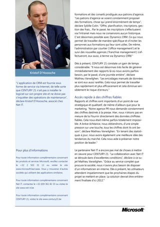 formations et des conseils prodigués aux patrons d’agence.
                                                             “Les patrons d’agence se voient constamment proposer
                                                             des formations, chose qui prend énormément de temps”,
                                                             déclare Sybille Colin. “Offre, planification, inscriptions, ges-
                                                             tion des frais... Par le passé, les inscriptions s’effectuaient
                                                             via l’intranet mais nous ne conservions aucun historique.
                                                             C’est désormais possible avec Dynamics CRM. Ce qui nous
                                                             permet de travailler de manière spécifique et d’inviter les
                                                             personnes aux formations qui leur sont utiles. De même,
                                                             l’administration par courtier (‘office management’) et le
                                                             suivi des nouvelles agences (‘franchise management’) s’ef-
                                                             fectueront, eux aussi, à terme via Dynamics CRM.”

                                                             Dès à présent, CENTURY 21 constate un gain de temps
                                                             considérable. “Il nous est désormais très facile de générer
                                                             immédiatement des rapports là où nous avions parfois
               Kristof D’Hoossche
                                                             besoin, par le passé, d’une journée entière”, déclare
                                                             Mathieu Verwilghen. “Les encodages manuels de données
“L’application de CRM est fournie sous                       se sont eux aussi raréfiés. Cela nous permet de travailler
forme de service via Internet, de telle sorte                plus rapidement et plus efficacement et cela diminue sen-
que CENTURY 21 n’ait pas à installer le                      siblement le risque d’erreurs.”
logiciel sur son propre site et ne doive pas
s’inquiéter des opérations de maintenance”,                  Accès rapide à des chiffres fiables
déclare Kristof D’Hoossche, associé chez                     Rapports et chiffres sont importants d’un point de vue
Net IT.                                                      stratégique et qualitatif, de même d’ailleurs que pour le
                                                             marketing. “Notre agence PR nous demande constamment
                                                             des chiffres destinés à la presse. Hier, nous n’étions pas en
                                                             mesure de lui fournir directement des données chiffrées
                                                             fiables. Cela nous était même parfois totalement impossi-
                                                             ble. A brève échéance, nous obtiendrons, d’une simple
                                                             pression sur une touche, tous les chiffres dont ils ont be-
                                                             soin”, déclare Mathieu Verwilghen. “En tenant des statisti-
                                                             ques à jour, nous avons également une meilleure idée des
                                                             tendances du marché. Cela nous aide à préserver notre
                                                             position de leader.”

Pour plus d’informations                                     Le partenaire Net IT a encore pas mal de choses à mettre
                                                             en oeuvre pour CENTURY 21. “La collaboration avec Net IT
Pour toute information complémentaire concernant             se déroule dans d’excellentes conditions”, déclare à ce su-
les produits et services Microsoft, veuillez contacter       jet Mathieu Verwilghen. “Grâce au service complet que
le   +32   2   503    31   13    ou   visiter   le    site   procure la société, nous n’avons plus besoin de disposer
www.microsoft.be/cases. Vous y trouverez d’autres            d’un informaticien en interne. Dès à présent, les utilisateurs
sociétés qui utilisent des applications similaires.          attendent impatiemment que les prochaines étapes du
                                                             projet se mettent en place. La solution devrait être entière-
Pour toute information complémentaire concernant             ment finalisée d’ici 2012.”
Net IT, contactez le +32 (0)9 361 82 33 ou visitez le
site www.net-it.be


Pour toute information complémentaire concernant
CENTURY 21, visitez le site www.century21.be
 