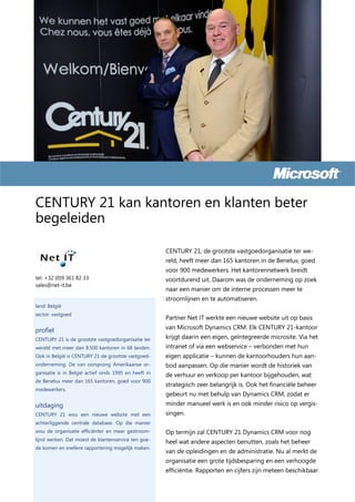 CENTURY 21 kan kantoren en klanten beter
begeleiden

                                                       CENTURY 21, de grootste vastgoedorganisatie ter we-
                                                       reld, heeft meer dan 165 kantoren in de Benelux, goed
                                                       voor 900 medewerkers. Het kantorennetwerk breidt
tel. +32 (0)9 361 82 33                                voortdurend uit. Daarom was de onderneming op zoek
sales@net-it.be
                                                       naar een manier om de interne processen meer te
                                                       stroomlijnen en te automatiseren.
land: België
sector: vastgoed
                                                       Partner Net IT werkte een nieuwe website uit op basis
profiel                                                van Microsoft Dynamics CRM. Elk CENTURY 21-kantoor
CENTURY 21 is de grootste vastgoedorganisatie ter      krijgt daarin een eigen, geïntegreerde microsite. Via het
wereld met meer dan 8.500 kantoren in 68 landen.       intranet of via een webservice – verbonden met hun
Ook in België is CENTURY 21 de grootste vastgoed-      eigen applicatie – kunnen de kantoorhouders hun aan-
onderneming. De van oorsprong Amerikaanse or-          bod aanpassen. Op die manier wordt de historiek van
ganisatie is in België actief sinds 1995 en heeft in   de verhuur en verkoop per kantoor bijgehouden, wat
de Benelux meer dan 165 kantoren, goed voor 900
                                                       strategisch zeer belangrijk is. Ook het financiële beheer
medewerkers.
                                                       gebeurt nu met behulp van Dynamics CRM, zodat er
uitdaging                                              minder manueel werk is en ook minder risico op vergis-
CENTURY 21 wou een nieuwe website met een              singen.
achterliggende centrale database. Op die manier
wou de organisatie efficiënter en meer gestroom-       Op termijn zal CENTURY 21 Dynamics CRM voor nog
lijnd werken. Dat moest de klantenservice ten goe-
                                                       heel wat andere aspecten benutten, zoals het beheer
de komen en snellere rapportering mogelijk maken.
                                                       van de opleidingen en de administratie. Nu al merkt de
                                                       organisatie een grote tijdsbesparing en een verhoogde
                                                       efficiëntie. Rapporten en cijfers zijn meteen beschikbaar.
 