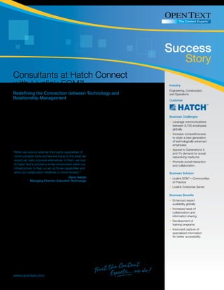 Success
                                                                                                                             Story
Consultants at Hatch Connect
with Livelink ECM™                                                                                             Industry
                                                                                                               Engineering, Construction,
Redefining the Connection between Technology and                                                               and Operations
Relationship Management                                                                                        Customer


Managing relationships with clients and employees is crucial in the asset-intensive project delivery
industry. Hatch has customers whose loyalty spans more than 50 years. Named again in 2008 as
one of “Canada’s 50 Best Managed Companies” by a jury of management consultants, university                    Business Challenges
business-school faculty, and a prominent business newspaper, Hatch has adhered to its value system             • Leverage communications
of technical excellence and continuous improvement by providing high-quality, innovative, technically            between 8,700 employees
advanced, and comprehensive services to its clients and workforce when it met the demand for social              globally
networking and Web 2.0 technologies. Hatch chose Open Text’s Livelink ECM™—Communities of                      • Increase competitiveness
Practice to help unite its 8,700 consulting, design engineering, technology, environmental services,             to retain a new generation
operations support, and project and construction management employees in the global mining,                      of technologically advanced
metallurgical, energy, and infrastructure sectors.                                                               employees
                                                                                                               • Appeal to Generations X
“When we look at external third party capabilities of           Success as a consulting enterprise relies on     and Y’s demand for social
 communication tools and we are trying to find what we          the combination of expertise, technological      networking mediums
 would call ‘safe corporate alternatives’ to them, we look      improvements, and relationship building,
                                                                                                               • Promote social interaction
 to Open Text to provide a similar environment within our       but when it comes to employing new               and collaboration
 infrastructure, to help us set up those capabilities and       software technologies for the purpose
 allow our collaboration initiatives to move forward.”          of collaboration, complexities abound.         Business Solution
                                             Glenn Sakaki,      “Hatch’s corporate culture has always
                                                                                                               • Livelink ECM™—Communities
              Managing Director, Execution Technology           embraced personal contact between its
                                                                                                                 of Practice
                                                                employees, clients, and suppliers. However,
                                                                                                               • Livelink Enterprise Server
as the company has grown in little more than a decade from a small firm of 500 people to a globally-
distributed staff in 80 countries, we needed to provide other means by which individuals could collaborate
                                                                                                               Business Benefits
and network on a global scale. The challenge is to quickly connect staff with other employees in the
organization who retain specific knowledge on our clients, global practices, methodologies, and                • Enhanced expert
workflows—everything that we do as a company,” says Glenn Sakaki, Managing Director, Execution                   availability globally
Technology at Hatch.                                                                                           • Increased ease of
                                                                                                                 collaboration and
Hatch saw social networking and Web 2.0 technology as essential in addressing two critical concerns:             information sharing
the first was the capability to exchange information within a dispersed work force, and the second, that
                                                                                                               • Development of
20% of Hatch employees belong to Generation Y, the next generation of specialists and experts. Hatch
                                                                                                                 training programs
recognized that Generation Y employees want to pursue ways to communicate beyond traditional email
                                                                                                               • Improved capture of
or formal document and data repositories. This new generation of workers has grown up using these
                                                                                                                 specialized information
technologies and they want to continue to use them at work. Mike Coles, Global Practice Director of
                                                                                                                 for better accessibility
Knowledge Management at Hatch, explains, “The challenge for us is to meet the demand for collaboration
and the expectations of Generation Y and X who will be the majority of our workforce within the next
10 years. These people want to collaborate and want to work together to continue dialogue in meaningful
ways beyond email.”




www.opentext.com
 