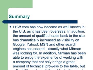 Summary LHW.com has now become as well known in the U.S. as it has been overseas. In addition, the amount of qualified leads back to the site has dramatically increased as visibility on Google, Yahoo!, MSN and other search engines has soared—exactly what Mirman was looking for. In addition, Mirman has been able to enjoy the experience of working with a company that not only brings a great amount of technical prowess to the table, but a flexibility and creativity not typically seen in other search engine marketing companies. “One of the great things about our MarketSmart Interactive team are their flexibility, knowledge, and experience,” said Mirman. “We’re a unique business. As a result, we need to be able to think outside the box. We needed a marketing partner that wasn’t going to pigeonhole us into doing X, Y and Z. They needed to be creative, not a cookie cutter organization. MarketSmart Interactive is that and more. The team there has provided us with a lot of direction for what we need to do to solidify and continue our company’s growth.” 