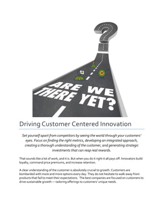  
Driving	
  Customer	
  Centered	
  Innovation	
  	
  
Set	
  yourself	
  apart	
  from	
  competitors	
  by	
  seeing	
  the	
  world	
  through	
  your	
  customers’	
  
eyes.	
  Focus	
  on	
  finding	
  the	
  right	
  metrics,	
  developing	
  an	
  integrated	
  approach,	
  
creating	
  a	
  thorough	
  understanding	
  of	
  the	
  customer,	
  and	
  generating	
  strategic	
  
investments	
  that	
  can	
  reap	
  real	
  rewards.	
  
That	
  sounds	
  like	
  a	
  lot	
  of	
  work,	
  and	
  it	
  is.	
  But	
  when	
  you	
  do	
  it	
  right	
  it	
  all	
  pays	
  off.	
  Innovators	
  build	
  
loyalty,	
  command	
  price	
  premiums,	
  and	
  increase	
  retention.	
  	
  
A	
  clear	
  understanding	
  of	
  the	
  customer	
  is	
  absolutely	
  crucial	
  to	
  growth.	
  Customers	
  are	
  
bombarded	
  with	
  more	
  and	
  more	
  options	
  every	
  day.	
  They	
  do	
  not	
  hesitate	
  to	
  walk	
  away	
  from	
  
products	
  that	
  fail	
  to	
  meet	
  their	
  expectations.	
  	
  The	
  best	
  companies	
  are	
  focused	
  on	
  customers	
  to	
  
drive	
  sustainable	
  growth	
  —	
  tailoring	
  offerings	
  to	
  customers’	
  unique	
  needs.	
  	
  
 