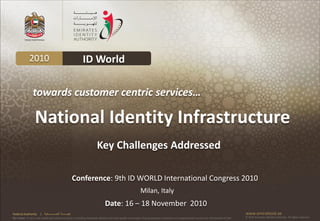 2010                                             ID World

                 towards customer centric services…

                   National Identity Infrastructure
                                                                        Key Challenges Addressed

                                                            Conference: 9th ID WORLD International Congress 2010
                                                                                                             Milan, Italy
                                                                               Date: 16 – 18 November 2010
Federal Authority      | ‫هيئــــــــة اتحــــــــــــادية‬                                                                                                                                      www.emiratesid.ae
Our Vision: To be a role model and reference point in proofing individual identity and build wealth informatics that guarantees innovative and sophisticated services for the benefit of UAE   © 2010 Emirates Identity Authority. All rights reserved
 
