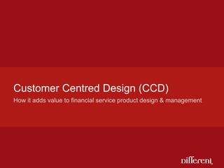 How it adds value to financial service product design & management Customer Centred Design (CCD) 