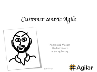 Customer centric Agile
Angel	
  Diaz-­‐Maroto	
  
@adiazmaroto	
  
www.agilar.org	
  
@adiazmaroto	
  
 
