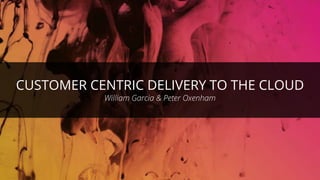 CUSTOMER CENTRIC DELIVERY TO THE CLOUD
William Garcia & Peter Oxenham
 