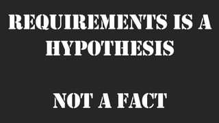 Requirements is a
hypothesis
not a fact
 