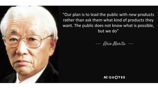 “Our plan is to lead the public with new products
rather than ask them what kind of products they
want. The public does not know what is possible,
but we do”
 