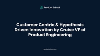 Customer Centric & Hypothesis
Driven Innovation by Cruise VP of
Product Engineering
productschool.com
 