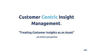 eMs
“Treating Customer Insights as an Asset”
...An airline’s perspective
Customer Centric Insight
ManagementⓇ
 