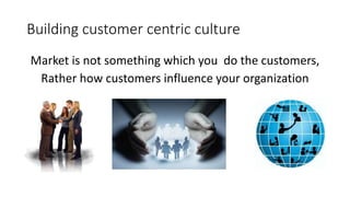 Building customer centric culture 
Market is not something which you do the customers, 
Rather how customers influence your organization 
 