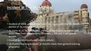 Incident at The TAJ Mumbai. 
• Incident of 2008, gained most customer value, with the life-death 
service of Taj employees 
• As many as 11 Taj employees, a third of the hotel’s casualties laid 
down their lives while helping between 1,200 and 1,500 guests 
escape 
• Created extreme customer centric culture. 
• 18 months training program (6 months more then general training 
programs) 
 