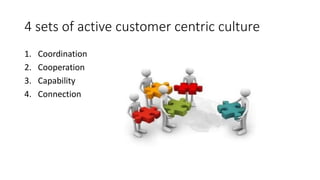 4 sets of active customer centric culture 
1. Coordination 
2. Cooperation 
3. Capability 
4. Connection 
 