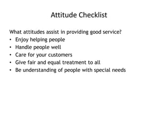 Attitude Checklist
What attitudes assist in providing good service?
• Enjoy helping people
• Handle people well
• Care for your customers
• Give fair and equal treatment to all
• Be understanding of people with special needs
 