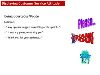 Being Courteous/Polite
Example:
•“ May I please suggest something at this point…”
•“ It was my pleasure serving you”
•“ Thank you for your patience…”
Displaying Customer Service Attitude
 
