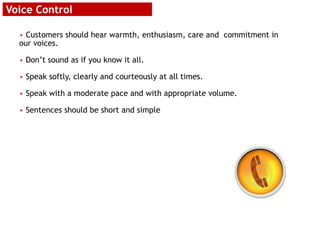 Voice Control
• Customers should hear warmth, enthusiasm, care and commitment in
our voices.
• Don’t sound as if you know it all.
• Speak softly, clearly and courteously at all times.
• Speak with a moderate pace and with appropriate volume.
• Sentences should be short and simple
 
