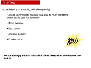 Listening
Active listening = Attending skills (being ready)
• Attend to immediate needs (if you need to finish something
before giving your full attention)
• Being available
• Eye contact
• Attentive posture
• Concentration
On an average, we can think four times faster than the listener can
talk!!!
 
