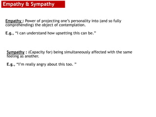 Empathy & Sympathy
Empathy : Power of projecting one’s personality into (and so fully
comprehending) the object of contemplation.
E.g., “I can understand how upsetting this can be.”
Sympathy : (Capacity for) being simultaneously affected with the same
feeling as another.
E.g., “I’m really angry about this too. ”
 