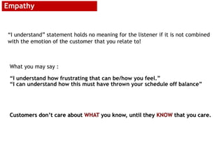 Empathy
“I understand” statement holds no meaning for the listener if it is not combined
with the emotion of the customer that you relate to!
What you may say :
“I understand how frustrating that can be/how you feel.”
“I can understand how this must have thrown your schedule off balance”
Customers don’t care about WHAT you know, until they KNOW that you care.
 