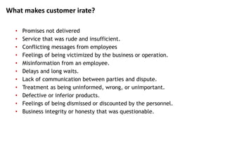 • Promises not delivered
• Service that was rude and insufficient.
• Conflicting messages from employees
• Feelings of being victimized by the business or operation.
• Misinformation from an employee.
• Delays and long waits.
• Lack of communication between parties and dispute.
• Treatment as being uninformed, wrong, or unimportant.
• Defective or inferior products.
• Feelings of being dismissed or discounted by the personnel.
• Business integrity or honesty that was questionable.
What makes customer irate?
 