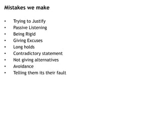 Mistakes we make
• Trying to Justify
• Passive Listening
• Being Rigid
• Giving Excuses
• Long holds
• Contradictory statement
• Not giving alternatives
• Avoidance
• Telling them its their fault
 