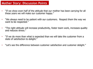 Mother Story: Discussion Points
• “If we show even half of the attitude that our mother has been carrying for all
these years we will make our customer happy.”
• “We always need to be patient with our customers. Respect them the way we
want to be respected.”
• “The right attitude will increase productivity, foster team work, increases quality
and reduces stress.”
• “If we do more than what is expected than we will take the customer from a
state of satisfaction to delight.”
• “Let’s see the difference between customer satisfaction and customer delight.”
 