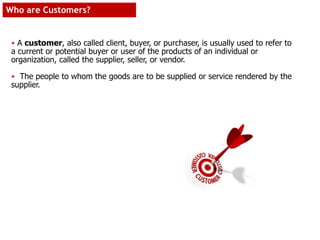 Who are Customers?
• A customer, also called client, buyer, or purchaser, is usually used to refer to
a current or potential buyer or user of the products of an individual or
organization, called the supplier, seller, or vendor.
• The people to whom the goods are to be supplied or service rendered by the
supplier.
 