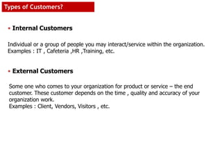 Individual or a group of people you may interact/service within the organization.
Examples : IT , Cafeteria ,HR ,Training, etc.
Some one who comes to your organization for product or service – the end
customer. These customer depends on the time , quality and accuracy of your
organization work.
Examples : Client, Vendors, Visitors , etc.
• Internal Customers
• External Customers
Types of Customers?
 