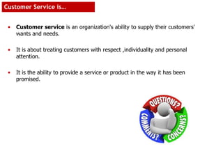 • Customer service is an organization's ability to supply their customers'
wants and needs.
• It is about treating customers with respect ,individuality and personal
attention.
• It is the ability to provide a service or product in the way it has been
promised.
Customer Service is…
 