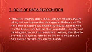 7. ROLE OF DATA RECOGNITION
• Marketers recognize data's role in customer centricity and are
taking action to improve their data hygiene: Marketers are 53%
more likely to execute data hygiene techniques than they were
in 2013. Retailers are 13% less likely to undertake some form of
data-hygiene process than nonretailers. However, when they do
prioritize data hygiene, retailers are 38% more likely to use a
data-hygiene provider than nonretail brands.
 