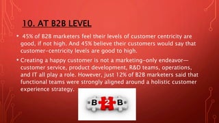 10. AT B2B LEVEL
• 45% of B2B marketers feel their levels of customer centricity are
good, if not high. And 45% believe their customers would say that
customer-centricity levels are good to high.
• Creating a happy customer is not a marketing-only endeavor—
customer service, product development, R&D teams, operations,
and IT all play a role. However, just 12% of B2B marketers said that
functional teams were strongly aligned around a holistic customer
experience strategy.
 