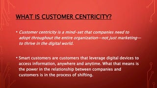 WHAT IS CUSTOMER CENTRICITY?
• Customer centricity is a mind-set that companies need to
adopt throughout the entire organization—not just marketing—
to thrive in the digital world.
• Smart customers are customers that leverage digital devices to
access information, anywhere and anytime. What that means is
the power in the relationship between companies and
customers is in the process of shifting.
 