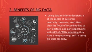 2. BENEFITS OF BIG DATA
• Using data to inform decisions is
at the center of customer
centricity. However, executives
view the flood of incoming data as
part obstacle and part opportunity,
with 61% of CMOs admitting they
have a long way to go still in using
big data properly.
 