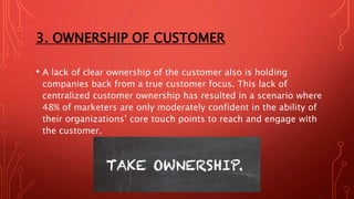 3. OWNERSHIP OF CUSTOMER
• A lack of clear ownership of the customer also is holding
companies back from a true customer focus. This lack of
centralized customer ownership has resulted in a scenario where
48% of marketers are only moderately confident in the ability of
their organizations’ core touch points to reach and engage with
the customer.
 