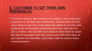 6. CUSTOMER TO SET THEIR OWN
PREFERENCES
• Enterprise brands, like multichannel retailers, are asking their
customers to set their own preferences: Brands today are 62%
more likely to give their subscribers the ability to set their own
preferences for branded communications than they were in
2013. Further, they are 89% more likely to allow them to select
the type of messages that they receive and 48% more likely to
give options for how often subscribers want to receive those
communications.
 