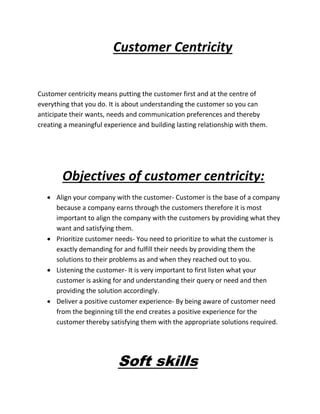 Customer Centricity
Customer centricity means putting the customer first and at the centre of
everything that you do. It is about understanding the customer so you can
anticipate their wants, needs and communication preferences and thereby
creating a meaningful experience and building lasting relationship with them.
Objectives of customer centricity:
 Align your company with the customer- Customer is the base of a company
because a company earns through the customers therefore it is most
important to align the company with the customers by providing what they
want and satisfying them.
 Prioritize customer needs- You need to prioritize to what the customer is
exactly demanding for and fulfill their needs by providing them the
solutions to their problems as and when they reached out to you.
 Listening the customer- It is very important to first listen what your
customer is asking for and understanding their query or need and then
providing the solution accordingly.
 Deliver a positive customer experience- By being aware of customer need
from the beginning till the end creates a positive experience for the
customer thereby satisfying them with the appropriate solutions required.
Soft skills
 