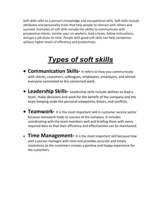 Soft skills refer to a person’s knowledge and occupational skills. Soft skills include
attributes and personality traits that help people to interact with others and
succeed. Examples of soft skills include the ability to communicate with
prospective clients, mentor your co-workers, lead a team, follow instructions,
and get a job done on time. People with good soft skills can help companies
achieve higher levels of efficiency and productivity.
Types of soft skills
 Communication Skills- It refers to how you communicate
with clients, customers, colleagues, employees, employers, and almost
everyone connected to the concerned work.
 Leadership Skills- Leadership skills include abilities to lead a
team, make decisions and work for the benefit of the company and the
team keeping aside the personal viewpoints, biases, and conflicts.
 Teamwork- It is the most important skill in customer service sector
because teamwork leads to success of the company. It includes
coordinating with the team members well and briefing them with every
required data so that their efficiency and effectiveness can be maintained.
 Time Management- It is the most important skill because how
well a person manages with time and provides accurate and timely
resolutions to the customers creates a positive and happy experience for
the customers.
 