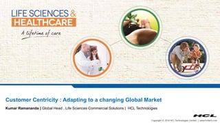 Customer Centricity : Adapting to a changing Global Market 
Kumar Ramananda | Global Head , Life Sciences Commercial Solutions | HCL Technologies 
Copyright © 2014 HCL Technologies Limited | www.hcltech.com 
 