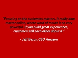 “Focusing on the customers matters. It really does
matter online, where word of mouth is so very
powerful. If you build great experiences,
customers tell each other about it.”
- Jeff Bezos, CEO Amazon
 