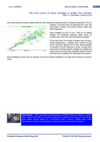 Erfolgsketten Management Wilkes Stange GbR PO-Box 61 02 04, 22422 Hamburg, Germany
Customer CENTRICITY MALTE W. WILKES & KLAUS STANGE 10
why a pharmaceutical company suddenly offers him with compression stockings thanks to a distribution agreement. Thus, for
example, a consumer does not appreciate that a skin care
brand deals in fashion, only because fashion brands also
feature fragrances.
Hence strategies can fail. For one, if they do not interlink
strategic and operational leadership tightly and/or for
example, rely on one of the mentioned selection strategies.
On the other hand, if the bundle of strategy does not have a
mental superstructure, a strategic focus, namely the focal
point of "customer". Because it's not "only" about competition
or innovation, not "only" resources or values, not about short-
and long term. All these selection strategies are excellent and
correct. But what do they align themselves towards? Only to
that which they are obliged to: the well-being of the customer.
All sub-strategies can have only one meaning: to serve the customer excellently in his needs and according to his require-
ments.
The focal point of every strategy is always the customer.
That's Customer Centricity.
Aloys Gälweiler ( – 1984) was director of corporate planning at the BBC Mannheim and Professor in, amongst
others, Cologne and St. Gallen. He was both an entrepreneur and scientist in one and was one of the first who
joined together corporate strategy into a comprehensive whole in Germany. "Strategy means, before
commencement, to act from the very beginning in a way so that success comes about in the long run."
stable environ instable environ Time
Action
Action Action
Action
Action
Action
Action
Action
Action
Action
Action
Action
Strategic Corridor
Action
Action
Action
Action
Action
Action
Action
The concept „Strategy“
 