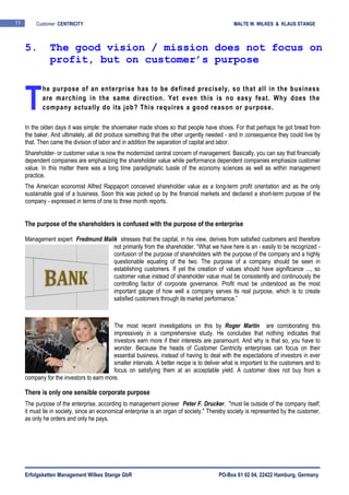 Erfolgsketten Management Wilkes Stange GbR PO-Box 61 02 04, 22422 Hamburg, Germany
11 Customer CENTRICITY MALTE W. WILKES & KLAUS STANGE
he purpose of an enterprise has to be defined precisely, so that all in the business
are marching in the same direction. Yet even this is no easy feat. Why does the
company actually do its job? This requires a good reason or purpose.
In the olden days it was simple: the shoemaker made shoes so that people have shoes. For that perhaps he got bread from
the baker. And ultimately, all did produce something that the other urgently needed - and in consequence they could live by
that. Then came the division of labor and in addition the separation of capital and labor.
Shareholder- or customer value is now the modernized central concern of management. Basically, you can say that financially
dependent companies are emphasizing the shareholder value while performance dependent companies emphasize customer
value. In this matter there was a long time paradigmatic tussle of the economy sciences as well as within management
practice.
The American economist Alfred Rappaport conceived shareholder value as a long-term profit orientation and as the only
sustainable goal of a business. Soon this was picked up by the financial markets and declared a short-term purpose of the
company - expressed in terms of one to three month reports.
The purpose of the shareholders is confused with the purpose of the enterprise
Management expert Fredmund Malik stresses that the capital, in his view, derives from satisfied customers and therefore
not primarily from the shareholder. “What we have here is an - easily to be recognized -
confusion of the purpose of shareholders with the purpose of the company and a highly
questionable equating of the two. The purpose of a company should be seen in
establishing customers. If yet the creation of values should have significance ..., so
customer value instead of shareholder value must be consistently and continuously the
controlling factor of corporate governance. Profit must be understood as the most
important gauge of how well a company serves its real purpose, which is to create
satisfied customers through its market performance.”
The most recent investigations on this by Roger Martin are corroborating this
impressively in a comprehensive study. He concludes that nothing indicates that
investors earn more if their interests are paramount. And why is that so, you have to
wonder. Because the heads of Customer Centricity enterprises can focus on their
essential business, instead of having to deal with the expectations of investors in ever
smaller intervals. A better recipe is to deliver what is important to the customers and to
focus on satisfying them at an acceptable yield. A customer does not buy from a
company for the investors to earn more.
There is only one sensible corporate purpose
The purpose of the enterprise, according to management pioneer Peter F. Drucker, "must lie outside of the company itself;
it must lie in society, since an economical enterprise is an organ of society." Thereby society is represented by the customer,
as only he orders and only he pays.
5. The good vision / mission does not focus on
profit, but on customer’s purpose
T
 
