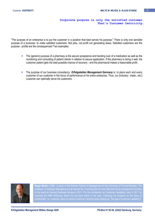 Erfolgsketten Management Wilkes Stange GbR PO-Box 61 02 04, 22422 Hamburg, Germany
Customer CENTRICITY MALTE W. WILKES & KLAUS STANGE 12
"The purpose of an enterprise is to put the customer in a position that best serves his purpose." There is only one sensible
purpose of a business: to make satisfied customers. Not jobs, not profit not generating taxes. Satisfied customers are the
purpose - profits are the consequences! Two examples:
The (generic) purpose of a pharmacy is the secure acceptance and handing over of a medication as well as the
monitoring and consulting of patient clients in relation to secure application. If the pharmacy is doing it well, the
customer patient gets the best possible chance of recovery - and the pharmacist makes a reasonable profit.
The purpose of our business consultancy Erfolgsketten Management Germany is: to place each and every
customer of our customer in the focus of performance of his entire enterprise. Thus, our [industry-, trade-, etc.]
customer can optimally serve his customers.
Corporate purpose is only the satisfied customer.
That’s Customer Centricity.
Roger Martin (1956) is dean of the Rotman School of Management of the University of Toronto/Canada. The
professor of Strategic Management was elected No. 6 among the 50 most influential living management thinkers
in the world by Harvard Business Review in 2011. For his contribution on Customer Capitalism, also in 2011 he
received the HBR McKinsey Award for the best article of the year. Following his research on the issue of
shareholder- vs. customer value he names Customer Centricty quite striking as: "the age of customer capitalism".
 